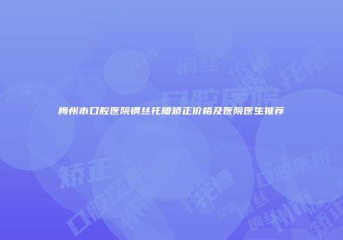 梅州市口腔医院钢丝托槽矫正价格及医院医生推荐