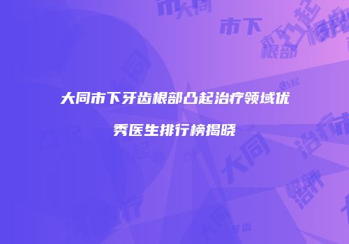 大同市下牙齿根部凸起治疗领域优秀医生排行榜揭晓