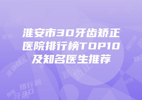 淮安市3D牙齿矫正医院排行榜TOP10及知名医生推荐