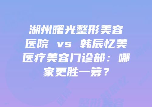 湖州曙光整形美容医院 vs 韩辰忆美医疗美容门诊部：哪家更胜一筹？