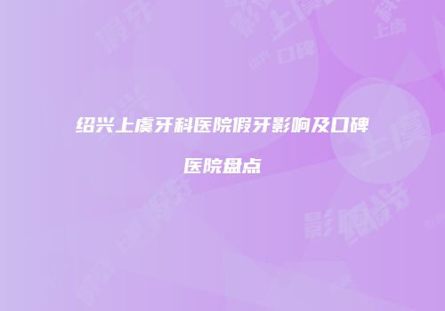 绍兴上虞牙科医院假牙影响及口碑医院盘点