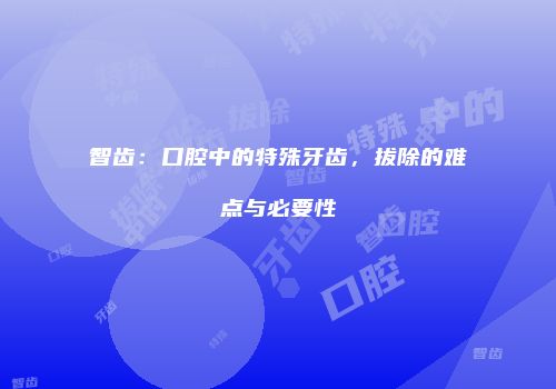 智齿：口腔中的特殊牙齿，拔除的难点与必要性