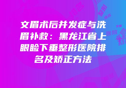 文眉术后并发症与洗眉补救：黑龙江省上眼睑下垂整形医院排名及矫正方法