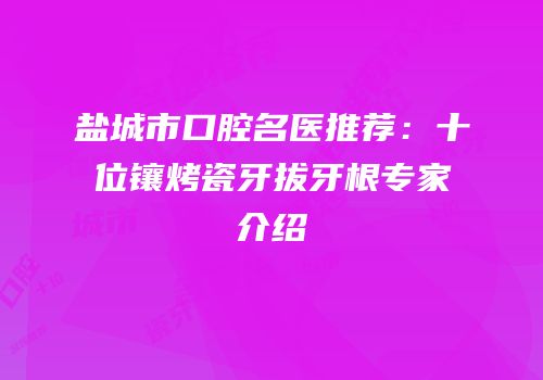 盐城市口腔名医推荐：十位镶烤瓷牙拔牙根专家介绍