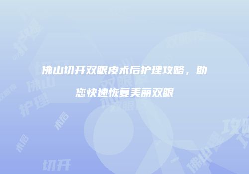 佛山切开双眼皮术后护理攻略，助您快速恢复美丽双眼
