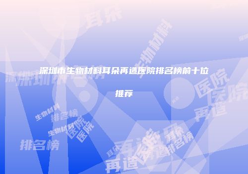 深圳市生物材料耳朵再造医院排名榜前十位推荐