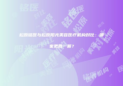 松原铭医与松原阳光美容医疗机构对比：哪家更胜一筹？