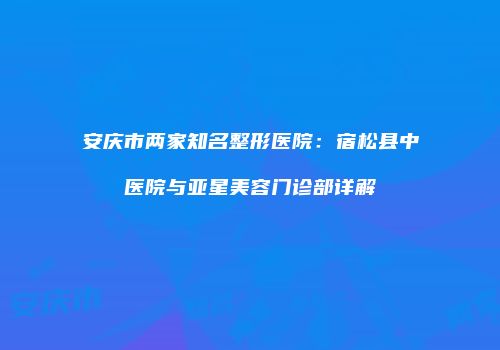 安庆市两家知名整形医院：宿松县中医院与亚星美容门诊部详解