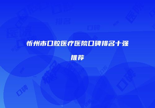 忻州市口腔医疗医院口碑排名十强推荐