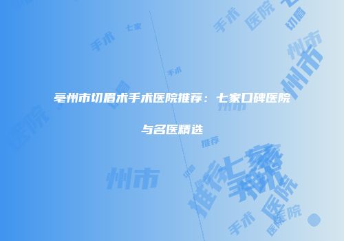 亳州市切眉术手术医院推荐：七家口碑医院与名医精选