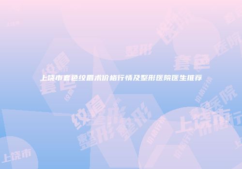上饶市套色纹眉术价格行情及整形医院医生推荐