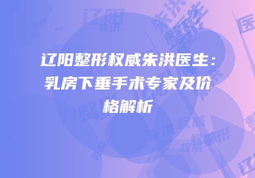 辽阳整形权威朱洪医生：乳房下垂手术专家及价格解析