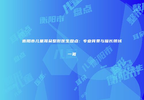 衡阳市儿童耳朵整形医生盘点：专业背景与擅长领域一览
