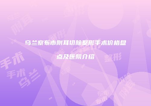 乌兰察布市附耳切除整形手术价格盘点及医院介绍