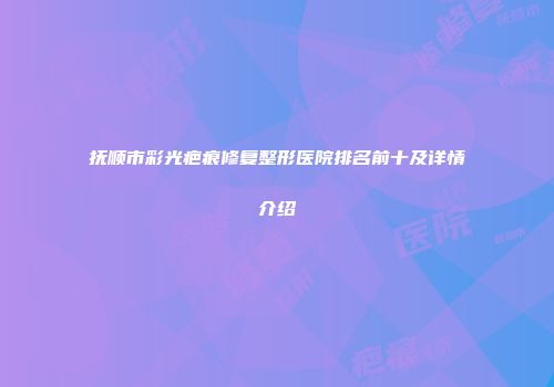 抚顺市彩光疤痕修复整形医院排名前十及详情介绍