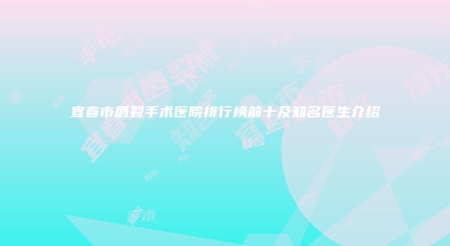 宜春市唇裂手术医院排行榜前十及知名医生介绍