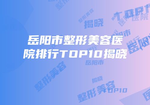 岳阳市整形美容医院排行TOP10揭晓