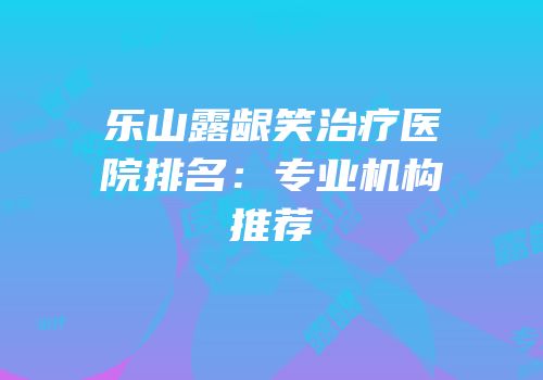 乐山露龈笑治疗医院排名：专业机构推荐