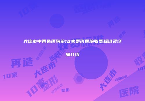 大连市中再造医院前10家整形医院收费标准及详细介绍