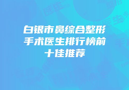 白银市鼻综合整形手术医生排行榜前十佳推荐
