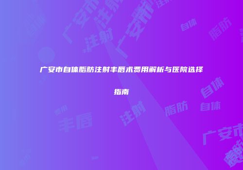 广安市自体脂肪注射丰唇术费用解析与医院选择指南