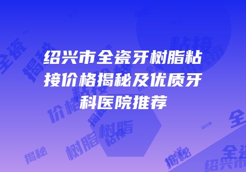 绍兴市全瓷牙树脂粘接价格揭秘及优质牙科医院推荐