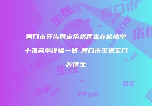 营口市牙齿固定搭桥医生在榜清单十强名单详情一览-营口市王振军口腔医生