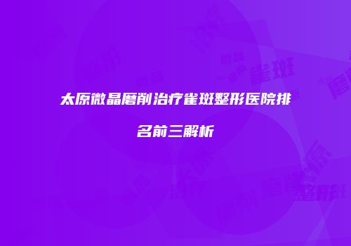 太原微晶磨削治疗雀斑整形医院排名前三解析