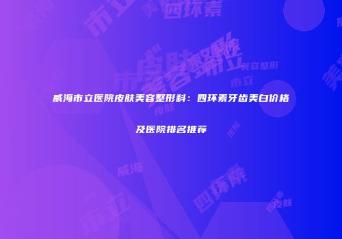 威海市立医院皮肤美容整形科：四环素牙齿美白价格及医院排名推荐