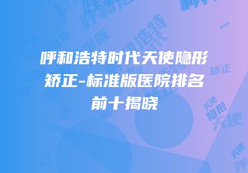 呼和浩特时代天使隐形矫正-标准版医院排名前十揭晓