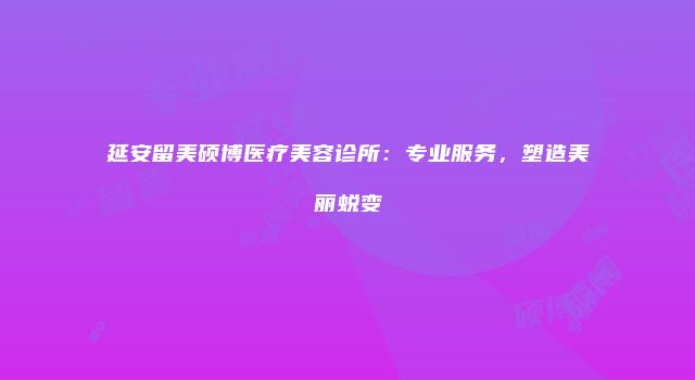 延安留美硕博医疗美容诊所：专业服务，塑造美丽蜕变