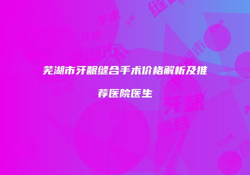 芜湖市牙龈缝合手术价格解析及推荐医院医生