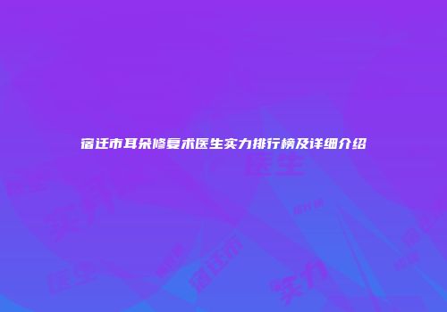 宿迁市耳朵修复术医生实力排行榜及详细介绍