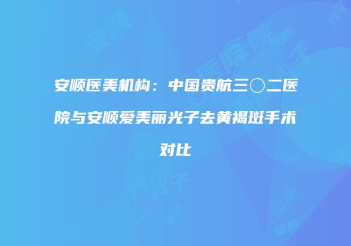 安顺医美机构：中国贵航三〇二医院与安顺爱美丽光子去黄褐斑手术对比