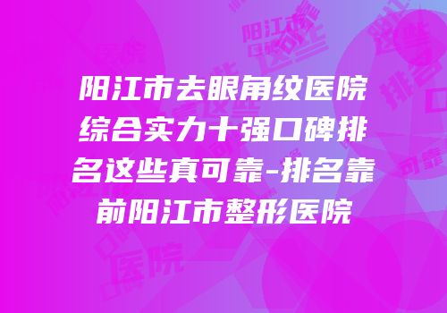 阳江市去眼角纹医院综合实力十强口碑排名这些真可靠-排名靠前阳江市整形医院