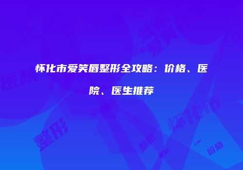 怀化市爱笑唇整形全攻略：价格、医院、医生推荐