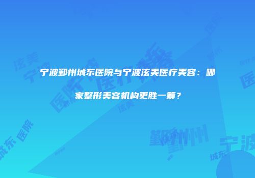 宁波鄞州城东医院与宁波泫美医疗美容：哪家整形美容机构更胜一筹？