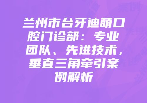兰州市台牙迪萌口腔门诊部：专业团队、先进技术，垂直三角牵引案例解析