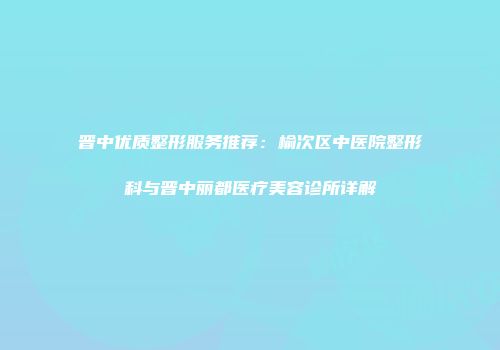 晋中优质整形服务推荐：榆次区中医院整形科与晋中丽都医疗美容诊所详解