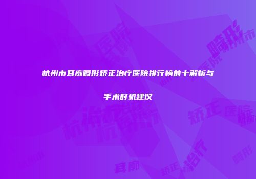 杭州市耳廓畸形矫正治疗医院排行榜前十解析与手术时机建议