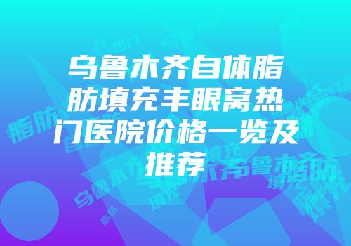 乌鲁木齐自体脂肪填充丰眼窝热门医院价格一览及推荐