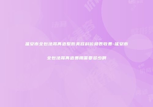 延安市全包法耳再造整形美容科价格表收费-延安市全包法耳再造费用需要多少啊