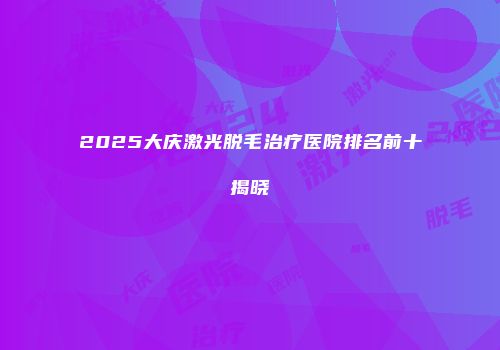 2025大庆激光脱毛治疗医院排名前十揭晓