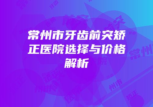 常州市牙齿前突矫正医院选择与价格解析
