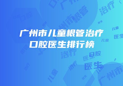 广州市儿童根管治疗口腔医生排行榜