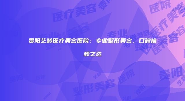 贵阳艺龄医疗美容医院：专业整形美容，口碑信赖之选