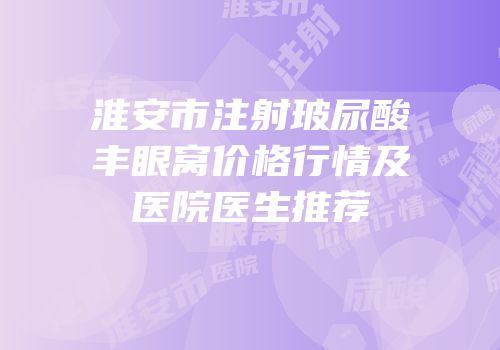 淮安市注射玻尿酸丰眼窝价格行情及医院医生推荐