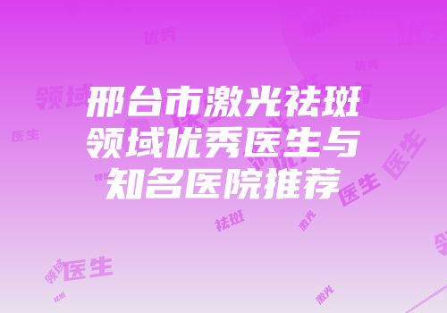 邢台市激光祛斑领域优秀医生与知名医院推荐