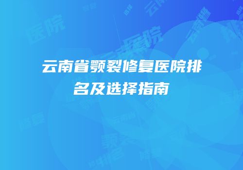 云南省颚裂修复医院排名及选择指南