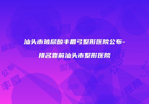 汕头市玻尿酸丰眉弓整形医院公布-排名靠前汕头市整形医院